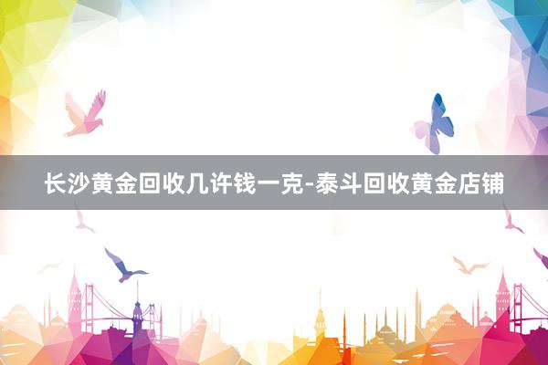 长沙黄金回收几许钱一克-泰斗回收黄金店铺