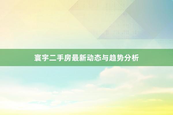 寰宇二手房最新动态与趋势分析