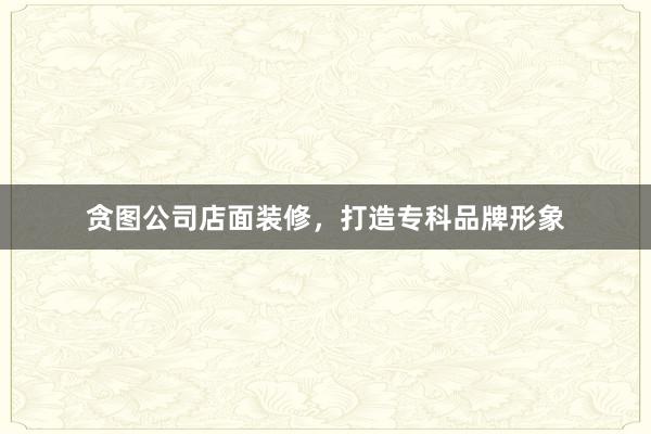 贪图公司店面装修，打造专科品牌形象