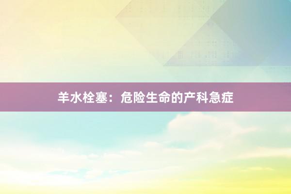羊水栓塞：危险生命的产科急症