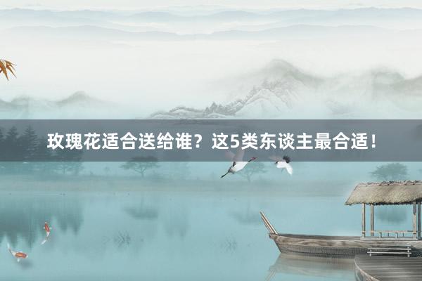 玫瑰花适合送给谁？这5类东谈主最合适！