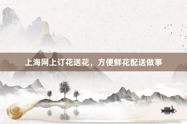 上海网上订花送花，方便鲜花配送做事